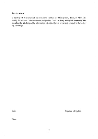 2
Declaration:
I, Pradeep B. Chaudhari of Vishwakarma Institute of Management, Pune, of MBA [II]
hereby declare that I have completed my project, titled ‘A Study of digital marketing and
social media platform’. The information submitted herein is true and original to the best of
my knowledge.
Date: Signature of Student
Place:
 
