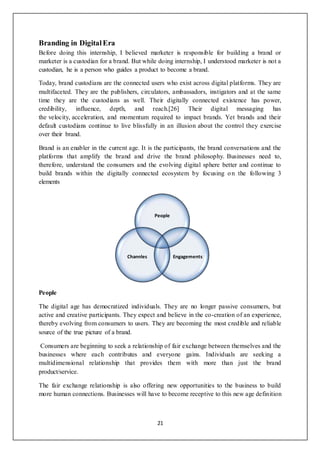 21
Branding in DigitalEra
Before doing this internship, I believed marketer is responsible for building a brand or
marketer is a custodian for a brand. But while doing internship, I understood marketer is not a
custodian, he is a person who guides a product to become a brand.
Today, brand custodians are the connected users who exist across digital platforms. They are
multifaceted. They are the publishers, circulators, ambassadors, instigators and at the same
time they are the custodians as well. Their digitally connected existence has power,
credibility, influence, depth, and reach.[26] Their digital messaging has
the velocity, acceleration, and momentum required to impact brands. Yet brands and their
default custodians continue to live blissfully in an illusion about the control they exercise
over their brand.
Brand is an enabler in the current age. It is the participants, the brand conversations and the
platforms that amplify the brand and drive the brand philosophy. Businesses need to,
therefore, understand the consumers and the evolving digital sphere better and continue to
build brands within the digitally connected ecosystem by focusing on the following 3
elements
People
The digital age has democratized individuals. They are no longer passive consumers, but
active and creative participants. They expect and believe in the co-creation of an experience,
thereby evolving from consumers to users. They are becoming the most credible and reliable
source of the true picture of a brand.
Consumers are beginning to seek a relationship of fair exchange between themselves and the
businesses where each contributes and everyone gains. Individuals are seeking a
multidimensional relationship that provides them with more than just the brand
product/service.
The fair exchange relationship is also offering new opportunities to the business to build
more human connections. Businesses will have to become receptive to this new age definition
People
EngagementsChannles
 