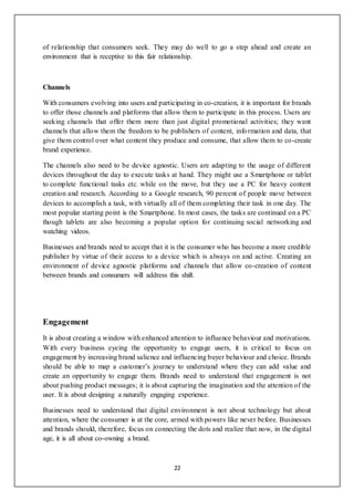 22
of relationship that consumers seek. They may do well to go a step ahead and create an
environment that is receptive to this fair relationship.
Channels
With consumers evolving into users and participating in co-creation, it is important for brands
to offer those channels and platforms that allow them to participate in this process. Users are
seeking channels that offer them more than just digital promotional activities; they want
channels that allow them the freedom to be publishers of content, information and data, that
give them control over what content they produce and consume, that allow them to co-create
brand experience.
The channels also need to be device agnostic. Users are adapting to the usage of different
devices throughout the day to execute tasks at hand. They might use a Smartphone or tablet
to complete functional tasks etc. while on the move, but they use a PC for heavy content
creation and research. According to a Google research, 90 percent of people move between
devices to accomplish a task, with virtually all of them completing their task in one day. The
most popular starting point is the Smartphone. In most cases, the tasks are continued on a PC
though tablets are also becoming a popular option for continuing social networking and
watching videos.
Businesses and brands need to accept that it is the consumer who has become a more credible
publisher by virtue of their access to a device which is always on and active. Creating an
environment of device agnostic platforms and channels that allow co-creation of content
between brands and consumers will address this shift.
Engagement
It is about creating a window with enhanced attention to influence behaviour and motivations.
With every business eyeing the opportunity to engage users, it is critical to focus on
engagement by increasing brand salience and influencing buyer behaviour and choice. Brands
should be able to map a customer’s journey to understand where they can add value and
create an opportunity to engage them. Brands need to understand that engagement is not
about pushing product messages; it is about capturing the imagination and the attention of the
user. It is about designing a naturally engaging experience.
Businesses need to understand that digital environment is not about technology but about
attention, where the consumer is at the core, armed with powers like never before. Businesses
and brands should, therefore, focus on connecting the dots and realize that now, in the digital
age, it is all about co-owning a brand.
 