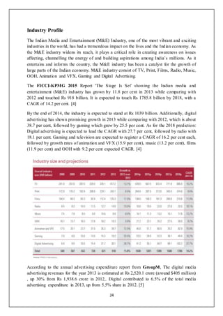 24
Industry Profile
The Indian Media and Entertainment (M&E) Industry, one of the most vibrant and exciting
industries in the world, has had a tremendous impact on the lives and the Indian economy. As
the M&E industry widens its reach, it plays a critical role in creating awareness on issues
affecting, channelling the energy of and building aspirations among India’s millions. As it
entertains and informs the country, the M&E industry has been a catalyst for the growth of
large parts of the Indian economy. M&E industry consist of TV, Print, Films, Radio, Music,
OOH, Animation and VFX, Gaming and Digital Advertising.
The FICCI-KPMG 2015 Report 'The Stage Is Set' showing the Indian media and
entertainment (M&E) industry has grown by 11.8 per cent in 2013 while comparing with
2012 and touched Rs 918 billion. It is expected to touch Rs 1785.8 billion by 2018, with a
CAGR of 14.2 per cent. [4]
By the end of 2014, the industry is expected to stand at Rs 1039 billion. Additionally, digital
advertising has shown promising growth in 2013 while comparing with 2012, which is about
38.7 per cent, followed by gaming which grew by 25.5 per cent. As for the 2018 prediction:
Digital advertising is expected to lead the CAGR with 27.7 per cent, followed by radio with
18.1 per cent. Gaming and television are expected to register a CAGR of 16.2 per cent each,
followed by growth rates of animation and VFX (15.9 per cent), music (13.2 per cent), films
(11.9 per cent) and OOH with 9.2 per cent expected CAGR. [4]
According to the annual advertising expenditure report from GroupM, The digital media
advertising revenues for the year 2013 is estimated at Rs 2,520.1 crore (around $405 million)
, up 30% from Rs 1,938.6 crore in 2012,. Digital contributed to 6.5% of the total media
advertising expenditure in 2013, up from 5.5% share in 2012. [5]
 