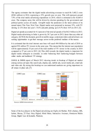 25
The agency estimates that the digital media advertising revenues to reach Rs 3,402.2 crore
($546 million) in 2014, registering a 35% growth year on year. This will represent around
7.9% of the total media advertising expenditure in 2014, which is estimated at Rs 43,065.4
crore. The company notes this will be driven by election spending by the government and
political parties across all media. GroupM made the prediction in the latest edition of its
annual report This Year, Next Year. Digital media were projected to increase 35%, with TV
slowing to 12% from last year’s 14.6% and print picking up to 8.5% from 4.6% in 2013. [5]
Digital ad spends accounted for 8.3 percent of the total ad spends of Inr362.5 billion in 2013.
Digital media advertising in India is grown by 38.7 per cent in 2013, faster than any other ad
category. [6] With the dramatic growth in mobile usage, content providers and advertisers are
seeking opportunities to get their message across on this preferred medium of the masses.
It is estimated that the total internet user base will reach 494 Million by the end of 2018 as
against 938 million TV viewers in the same year. This means that the internet user population
will be approximately 53 per cent of the total number of TV viewer in the country in 2018
compared to 27 per cent in 2013. [6] This shift towards the digital media is important for
digital media strategists to consider, in order balancing their marketing budgets between
online media and traditional TV strategy.
IAMAI & IMRB report of March 2013 showing trends in breakup of Digital ad market
among various ad types like search ads, display ads, mobile ads, social media ads, email ads
and video ads. By seeing this breakup we can understand marketer are giving importance to
all venues to place ads. [7]
Some of the key players in the Digital advertising are Ogilvy & Mather, Web chutney, IBS,
Isobar, Maxus, 22 Feet, Grey Digital, Mind Share, Interactive Avenues, Omnicom Media
Group, Digital Law & Kenneth, Pinstrom.
 