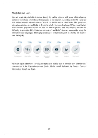 27
Mobile Internet Users
Internet penetration in India is driven largely by mobile phones, with some of the cheapest
and most basic hand-sets today offering access to the internet. According to IMAI, India has
110 million mobile internet users of which 25 million are in rural India. The growth of
internet penetration in rural India is driven largely by the mobile phone; 70% of rural India's
active internet population access the web via mobile phones. This may have to do with the
difficulty in accessing PCs. Forty-two percent of rural India's internet users prefer using the
internet in local languages. The high prevalence of content in English is a hurdle for much of
rural India.[14]
Research report of InMobi showing the behaviour mobile user in internet, 21% of their total
consumption is for Entertainment and Social Media, which followed by Games, General
Information Search and Email.
 