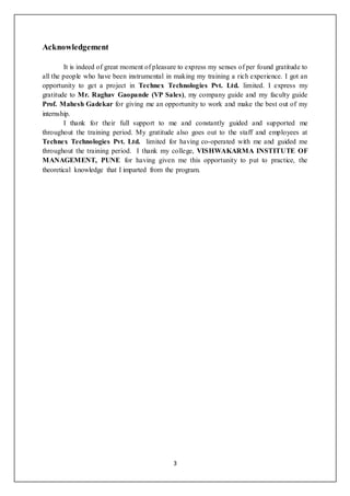 3
Acknowledgement
It is indeed of great moment of pleasure to express my senses of per found gratitude to
all the people who have been instrumental in making my training a rich experience. I got an
opportunity to get a project in Technex Technologies Pvt. Ltd. limited. I express my
gratitude to Mr. Raghav Gaopande (VP Sales), my company guide and my faculty guide
Prof. Mahesh Gadekar for giving me an opportunity to work and make the best out of my
internship.
I thank for their full support to me and constantly guided and supported me
throughout the training period. My gratitude also goes out to the staff and employees at
Technex Technologies Pvt. Ltd. limited for having co-operated with me and guided me
throughout the training period. I thank my college, VISHWAKARMA INSTITUTE OF
MANAGEMENT, PUNE for having given me this opportunity to put to practice, the
theoretical knowledge that I imparted from the program.
 