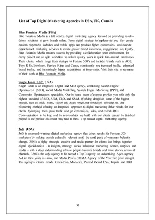 30
List of Top DigitalMarketing Agencies in USA, UK, Canada
Blue Fountain Media (USA)
Blue Fountain Media is a full service digital marketing agency focused on providing results-
driven solutions to grow brands online. From digital strategy to implementation, they create
custom responsive websites and mobile apps that produce higher conversions, and execute
omnichannel marketing services to create greater brand awareness, engagement, and loyalty.
Blue Fountain Media ensures success by providing a collaborative team environment for
every project and an agile workflow to deliver quality work in quick turn-around timeframes.
Their clients, which range from startups to Fortune 500’s and include brands such as AOL,
Toys R Us, Bowlmor, Service Kings and Canon, consistently see increased traffic, enhanced
brand loyalty, and increasingly higher acquisitions at lower rates. Visit their site to see more
of their work at Blue Fountain Media.
Single Grain LLC (USA)
Single Grain is an integrated Digital and SEO agency, combining Search Engine
Optimization (SEO), Social Media Marketing, Search Engine Marketing (PPC), and
Conversion Optimization specialists. Our in-house team of experts provide you with only the
highest standard of SEO, SEM, CRO, and SMM. Working alongside some of the biggest
brands, such as Intuit, Sony, Yahoo and Sales Force, our reputation precedes us. Our
pioneering method of using an integrated approach to digital marketing drive results for our
clients by helping them grow traffic and get conversions, sales, and overall ROI.
Communication is the key; and the relationships we build with our clients ensure the finished
project is the precise end result they had in mind. Top ranked digital marketing agency.
360i (USA)
360i is an award-winning digital marketing agency that drives results for Fortune 500
marketers by making brands culturally relevant amid the rapid pace of consumer behavior
change. 360i is a highly strategic creative and media partner for clients that brings together
digital specialization – in insights, strategy, social, influencer marketing, search, analytics and
media – with a deep understanding of how people discover brands and share stories across all
channels. 360i is the only agency to be named a Top 3 agency on Advertising Age's Agency
A-List three years in a row, and Media Post’s OMMA Agency of the Year two years straight.
The agency’s clients include Coca-Cola, Mondelez, Pernod Ricard USA, Toyota and HBO.
 