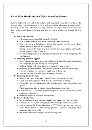 33
Porter’s Five ModelAnalysis of DigitalAdvertising Industry
Porter’s model will help analysis the industry and understand where the power lies in the
business. Here I am using porter’s model to understand digital advertising industry in India.
Generally, in the Indian advertising industry, contracts are long termed, and customers are
likely to keep going back to the same advertiser so long as results were obtained the first
time.
1) Threats of New Entry
 Full service agencies have high demand in Market.
 Lack of getting efficient work force is a threat in digital advertising.
 Cost of setting up a digital agency is low. But agencies need to invest a huge
amount in backend function like technology.
 Getting clients in the initial stage is a bit difficult, because clients will usually
look the past experience of agency.
 Government regulations in the digital advertising are low. While comparing with
M&E industry.
2) Bargaining power of suppliers
 Lot of suppliers are there, but some suppliers who have high reach and affinity
will charge high price for placing ads in their portals.
 Real time bidding will lead to increase the demand of some portals.
 Bargaining power of suppliers, who provide data and information are very high.
 Seasonal campaigns put pressure on supply side to charge high.
 Employee or work force with proper knowledge is limited.
3) Bargaining power of buyers
 Buyer are the clients of agencies, basically buyers are high idea seekers.
 Clients will choose agencies which have good experience in industry.
 Clients like long term relationships with agencies, so they also try to adjust with
agencies.
 Clients can ask agencies to change pattern of campaigns at any time.
 Clients like MNC’s have high power over agencies, but SME’s will satisfy with
performance of agencies.
 Backward integration by buyers is not possible.
4) Threats of substitutes
 No. of substitutes is high, substitutes include Print media, TV, OOH and Radio.
 Substitutes are too popular among buyers. They had high demand in past years.
 Main competitor for Digital advertising is TVC, but trends are now changing
FICCI-KPMG report of 2014 showing growth of digital is very high while
comparing with others media.
 But media consumption through radio is increasing now.
 