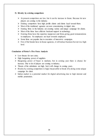 34
5) Rivalry by existing competitors
 At present competitors are low, but it can be increase in future. Because lot new
players are coming to the industry.
 Existing competitors have high profile clients and clients loyal toward them.
 Most of the traditional agencies are now concentrating in digital also.
 Existing firms in the Industry are creating variety and unique campaign for clients.
 Most of the firms have efficient backend support in technology.
 Existing firms have the expertise manpower and firms giving good remunerations
to employees. So employees are loyal towards employers.
 Some firms are popular due to execution of innovative campaigns.
 Few of the brands have in-house agencies, it will reduce business but not in a high
level.
Conclusion of Porter’s Five Force Analysis
 Low threats for new entry.
 High bargaining power of suppliers.
 Bargaining power of buyer is medium, but in coming year there is chance for
increase. Due to lot of players are coming to industry.
 Threats of the substitutes are high, but it will change in coming years.
 Rivalry by existing competitors is high, but possible to break it by doing some unique
campaign for client.
 Indian market is a potential market for digital advertising due to high internet and
mobile penetration.
 