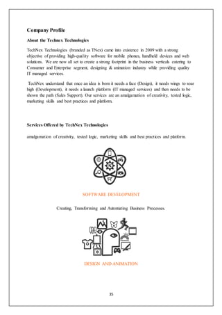 35
Company Profile
About the Technex Technologies
TechNex Technologies (branded as TNex) came into existence in 2009 with a strong
objective of providing high-quality software for mobile phones, handheld devices and web
solutions. We are now all set to create a strong footprint in the business verticals catering to
Consumer and Enterprise segment, designing & animation industry while providing quality
IT managed services.
TechNex understand that once an idea is born it needs a face (Design), it needs wings to soar
high (Development), it needs a launch platform (IT managed services) and then needs to be
shown the path (Sales Support). Our services are an amalgamation of creativity, tested logic,
marketing skills and best practices and platform.
Services Offered by TechNex Technologies
amalgamation of creativity, tested logic, marketing skills and best practices and platform.
SOFTWARE DEVELOPMENT
Creating, Transforming and Automating Business Processes.
DESIGN AND ANIMATION
 