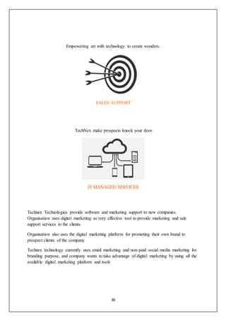 36
Empowering art with technology to create wonders.
SALES SUPPORT
TechNex make prospects knock your door.
IT MANAGED SERVICES
Technex Technologies provide software and marketing support to new companies.
Organisation uses digital marketing as very effective tool to provide marketing and sale
support services to the clients.
Organisation also uses the digital marketing platform for promoting their own brand to
prospect clients of the company
Technex technology currently uses email marketing and non-paid social media marketing for
branding purpose, and company wants to take advantage of digital marketing by using all the
available digital marketing platform and tools
 