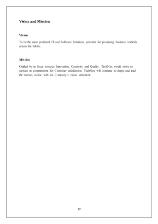 37
Vision and Mission
Vision
To be the most preferred IT and Software Solutions provider for promising business verticals
across the Globe.
Mission
Guided by its focus towards Innovation, Creativity and Quality, TechNex would strive to
surpass its commitment for Customer satisfaction. TechNex will continue to shape and lead
the market, in-line with the Company’s vision statement.
 