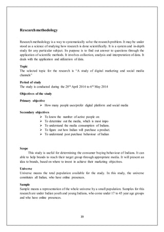 39
Researchmethodology
Research methodology is a way to systematically solve the research problem. It may be under
stood as a science of studying how research is done scientifically. It is a system and in-depth
study for any particular subject. Its purpose is to find out answer to questions through the
application of scientific methods. It involves collection, analysis and interpretation of data. It
deals with the application and utilization of data.
Topic
The selected topic for the research is “A study of digital marketing and social media
channels”
Period of study
The study is conducted during the 28th April 2014 to 6th May 2014
Objectives of the study
Primary objective
 How many people uses/prefer digital platform and social media
Secondary objectives
 To know the number of active people on
 To determine out the media, which is most impo
 To understand the media consumption of Indians.
 To figure out how Indian will purchase a product.
 To understand post purchase behaviour of Indian
Scope
This study is useful for determining the consumer buying behaviour of Indians. It can
able to help brands to reach their target group through appropriate media. It will present an
idea to brands, based on where to invest in achieve their marketing objectives.
Universe
Universe means the total population available for the study. In this study, the universe
constitutes all Indian, who have online presences.
Sample
Sample means a representation of the whole universe by a small population. Samples for this
research are under Indian youth and young Indians, who come under 17 to 45 year age groups
and who have online presences.
 
