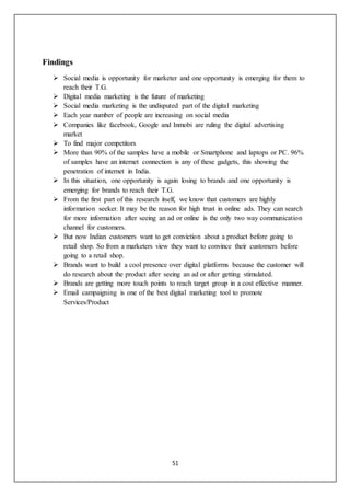 51
Findings
 Social media is opportunity for marketer and one opportunity is emerging for them to
reach their T.G.
 Digital media marketing is the future of marketing
 Social media marketing is the undisputed part of the digital marketing
 Each year number of people are increasing on social media
 Companies like facebook, Google and Inmobi are ruling the digital advertising
market
 To find major competitors
 More than 90% of the samples have a mobile or Smartphone and laptops or PC. 96%
of samples have an internet connection is any of these gadgets, this showing the
penetration of internet in India.
 In this situation, one opportunity is again losing to brands and one opportunity is
emerging for brands to reach their T.G.
 From the first part of this research itself, we know that customers are highly
information seeker. It may be the reason for high trust in online ads. They can search
for more information after seeing an ad or online is the only two way communication
channel for customers.
 But now Indian customers want to get conviction about a product before going to
retail shop. So from a marketers view they want to convince their customers before
going to a retail shop.
 Brands want to build a cool presence over digital platforms because the customer will
do research about the product after seeing an ad or after getting stimulated.
 Brands are getting more touch points to reach target group in a cost effective manner.
 Email campaigning is one of the best digital marketing tool to promote
Services/Product
 