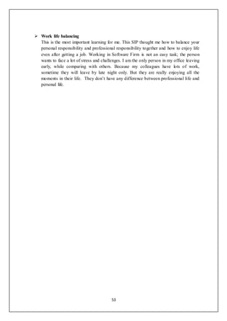 53
 Work life balancing
This is the most important learning for me. This SIP thought me how to balance your
personal responsibility and professional responsibility together and how to enjoy life
even after getting a job. Working in Software Firm is not an easy task; the person
wants to face a lot of stress and challenges. I am the only person in my office leaving
early, while comparing with others. Because my colleagues have lots of work,
sometime they will leave by late night only. But they are really enjoying all the
moments in their life. They don’t have any difference between professional life and
personal life.
 