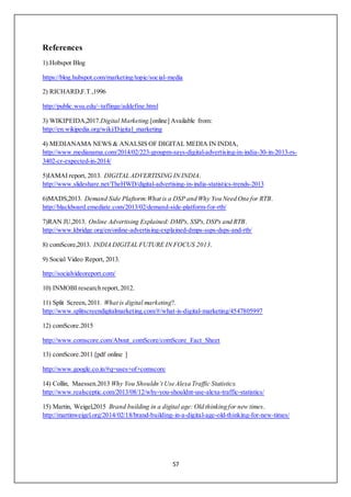 57
References
1).Hobspot Blog
https://blog.hubspot.com/marketing/topic/social-media
2) RICHARD,F.T.,1996
http://public.wsu.edu/~taflinge/addefine.html
3) WIKIPEIDA,2017.Digital Marketing.[online] Available from:
http://en.wikipedia.org/wiki/Digital_marketing
4) MEDIANAMA NEWS & ANALSIS OF DIGITAL MEDIA IN INDIA,
http://www.medianama.com/2014/02/223-groupm-says-digital-advertising-in-india-30-in-2013-rs-
3402-cr-expected-in-2014/
5)IAMAI report, 2013. DIGITAL ADVERTISING IN INDIA.
http://www.slideshare.net/TheHWD/digital-advertising-in-india-statistics-trends-2013
6)MADS,2013. Demand Side Plaftorm:What is a DSP and Why You Need One for RTB.
http://blackboard.emediate.com/2013/02/demand-side-platform-for-rtb/
7)RAN JU,2013. Online Advertising Explained: DMPs, SSPs,DSPs and RTB.
http://www.kbridge.org/en/online-advertising-explained-dmps-ssps-dsps-and-rtb/
8) comScore,2013. INDIA DIGITAL FUTURE IN FOCUS 2013.
9) Social Video Report, 2013.
http://socialvideoreport.com/
10) INMOBI research report,2012.
11) Split Screen,2011. What is digital marketing?.
http://www.splitscreendigitalmarketing.com/#/what-is-digital-marketing/4547805997
12) comScore.2015
http://www.comscore.com/About_comScore/comScore_Fact_Sheet
13) comScore.2011.[pdf online ]
http://www.google.co.in/#q=uses+of+comscore
14) Collin, Maessen.2013 Why You Shouldn’t Use Alexa Traffic Statistics.
http://www.realsceptic.com/2013/08/12/why-you-shouldnt-use-alexa-traffic-statistics/
15) Martin, Weigel,2015 Brand building in a digital age: Old thinking for new times.
http://martinweigel.org/2014/02/18/brand-building-in-a-digital-age-old-thinking-for-new-times/
 