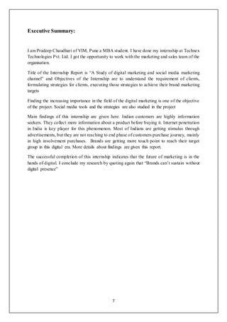 7
Executive Summary:
I am Pradeep Chaudhari of VIM, Pune a MBA student. I have done my internship at Technex
Technologies Pvt. Ltd. I got the opportunity to work with the marketing and sales team of the
organisation.
Title of the Internship Report is “A Study of digital marketing and social media marketing
channel” and Objectives of the Internship are to understand the requirement of clients,
formulating strategies for clients, executing those strategies to achieve their brand marketing
targets
Finding the increasing importance in the field of the digital marketing is one of the objective
of the project. Social media tools and the strategies are also studied in the project
Main findings of this internship are given here. Indian customers are highly information
seekers. They collect more information about a product before buying it. Internet penetration
in India is key player for this phenomenon. Most of Indians are getting stimulus through
advertisements, but they are not reaching to end phase of customers purchase journey, mainly
in high involvement purchases. Brands are getting more touch point to reach their target
group in this digital era. More details about findings are given this report.
The successful completion of this internship indicates that the future of marketing is in the
hands of digital. I conclude my research by quoting again that “Brands can’t sustain without
digital presence”
 