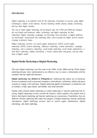 9
Introduction
Digital marketing is an umbrella term for the marketing of products or services using digital
technologies, mainly on the Internet, but also including mobile phones, display advertising,
and any other digital medium.
The way in which digital marketing has developed since the 1990s and 2000s has changed
the way brands and businesses utilize technology and digital marketing for their
marketing.] Digital marketing campaigns are becoming more prevalent, as digital platforms
are increasingly incorporated into marketing plans, and as people use digital devices instead
of going to physical shops.
Digital marketing activities are search engine optimization (SEO), search engine
marketing (SEM), content marketing, influencer marketing, content automation, campaign
marketing, and e-commerce marketing, social media marketing, social media optimization, e-
mail direct marketing, display advertising, e–books, optical disks and games, and any other
form of digital media.
Digital Media Marketing or Digital Marketing
The term 'digital marketing' was first used in the 1990s. In the 2000s and the 2010s, digital
marketing became more sophisticated as an effective way to create a relationship with the
consumer that has depth and relevance.
Digital marketing was defined in Wikipedia as “marketing that makes use of electronic
devices (computers) such as personal computers, smart phones, cell phones, tablets and game
consoles to engage with customers. Digital marketing applies technologies or platforms such
as websites, e-mail, apps (classic and mobile) and social networks”.
Peoples often referred digital marketing as 'online marketing' or 'internet marketing' but it’s
wrong. Digital marketing revolves around the Internet, which explains why people tend to
believe that digital marketing and Internet marketing are synonymous. Nonetheless, they are
different. Internet marketing falls under the category of digital marketing. Internet marketing
encompasses digital marketing services such as search engine optimization, display
advertising, and email marketing.
 