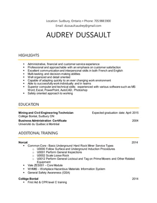 Location: Sudbury, Ontario ▪ Phone: 705.988.5900
Email: dussault.audrey@gmail.com
AUDREY DUSSAULT
HIGHLIGHTS
 Administrative, financial and customer service experience
 Professional and approachable with an emphasis on customer satisfaction
 Excellent communication and interpersonal skills in both French and English
 Multi-tasking and decision-making abilities
 Well organized and detail oriented
 Capable of adapting quickly to an ever changing work environment
 Able to successfully work individually and in teams
 Superior computer and technical skills: experienced with various software such as MS
Word, Excel, PowerPoint, AutoCAD, Photoshop
 Safety oriented approach to working
EDUCATION
Mining and Civil Engineering Technician Expected graduation date: April 2015
Collège Boréal, Sudbury ON
Business Administration Certificate 2004
Université du Québec à Montréal
ADDITIONAL TRAINING
Norcat 2014
 Common Core - Basic Underground Hard Rock Miner Service Types
o U0000 Follow Surface and Underground Induction Procedures
o U0001 Perform General Inspections
o U0002 Scale Loose Rock
o U0012 Perform General Lockout and Tag on Prime Movers and Other Related
Equipment
 Vale ZES001 - Core Module
 WHMIS - Workplace Hazardous Materials Information System
 General Safety Awareness (GSA)
Collège Boréal 2014
 First Aid & CPR level C training
 