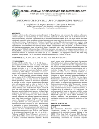 G.J.B.B., VOL.4 (4) 2015: 418 - 428 ISSN 2278 – 9103
418
INSILICO STUDIES OF CELLULASE OF ASPERGILLUS TERREUS
S. Maragathavalli, S.V. Megha, S. Brindha, V. Karthikeyan & B. Annadurai
Research and Development Centre, Bharathiyar University, Coimbatore-641 041
*Corresponding author: E-mail: mailme_emerald@yahoo.com
ABSTRACT
Cellulases refer to a class of enzymes produced majorly by fungi, bacteria and protozoans that catalyze cellulolysis.
Cellulase enzyme is used extensively in various industries, especially in textile, food and in the bioconversion of
lignocellulosic wastes to alcohol. The extensive use of cellulase in industries depends on the cost of the enzyme and hence
considerable research is being carried out to isolate better microbial strains and also to develop new fermentation processes
with the aim to reduce the product cost. Cellulases from different strains of Pseudomonas species were analyzed using
computational tools. The physicochemical properties of the selected cellulases were analyzed by using ExPASy’s Prot
Param tool and it was found that the molecular weight (M.Wt) ranges between 40927.4-100058.7 Da. Isoelectric Points
(pI) of all the organisms were found to be acidic in nature. The aliphatic index infers that all the cellulases are stable. The
negative value of GRAVY indicates that there will be better interaction with water. The secondary structure prediction was
done by SOPMA which showed that random coils dominated all the other conformations. Multiple sequence analysis and
evolutionary analysis of cellulases were carried out by CLC workbench. The Phylogenetic analysis was done using
Neighbour joining method. The 3D structures of cellualses were obtained by ESyPred 3D server.
KEY WORDS: ExPasy, Pi, M.Wt., GRAVY, EMBL-EBI, DDBJ, NCBI, OMIM, PubMed, Cellulase.
INTRODUCTION
Cellulase I.U.B.:3.2.1.41, 4-(1, 3; 1, 4)-β-D-Glucan-4-
glucanohydrolase, Cellulase refers to a group of enzymes
which, acting together, hydrolyze cellulose. It has been
reviewed by Emert et al. (1974) and Whitaker (1971).
Cellulose is a linear polysaccharide of glucose residues
connected by β-1,4 linkages. Like chitin it is not cross-
linked. Native crystalline cellulose is insoluble and occurs
as fibers of densely packed, hydrogen bonded, anhydro
glucose chains of 15 to 10,000 glucose units. Its density
and complexity make it very resistant to hydrolysis
without preliminary chemical or mechanical degradation
or swelling. In nature cellulose is usually associated with
other polysaccharides such as xylan or lignin. It is the
skeletal basis of plant cell walls. According to Spano et al.
(1975) cellulose is the most abundant organic source of
food, fuel and chemicals. However, its usefulness is
dependent upon its hydrolysis to glucose. Acid and high
temperature degradation is unsatisfactory in that the
resulting sugars are decomposed; also, waste cellulose
contains impurities that generate unwanted by products
under these harsh conditions. Cellulase is a group of
enzymes that catalyses cellulolysis. It is mainly produced
by fungi, bacteria and some protozoans. The active
research of cellulases was started in 1950. After knowing
its potentiality to convert lignocellulases. It is studies
extensively due to their applications in the hydrolysis of
cellulose, the most abundant biopolymer and potential
source of utilizable sugar, which serves as a raw material
in the production of chemicals and fuel (Ali et al 2011,
Pradeep et al., 2012). Since, Cellulases is used mostly in
textiles, food and the bioconversion lignocellulosic waste
to alcohol, it becomes industrially important. Because
largely is used in the industries, large scale of production
(Microbial strains). Isolation and purification, Procedures
are required. In addition to that the computational tools
and insilico studies are required to preserve and reduce the
cost of cellulase. Bioinformatics revolutionized the field of
molecular biology. The raw sequences information of
proteins and nucleic acid can convert to analytical and
relative information with the help of soft computing tools.
Prediction of protein function is important application of
bioinformatics (Prasanth et al., 2010). In this chapter
Bioinformatics analysis characterization of cellulases from
Aspergillus terreus species were carried out. Hence, the
insilico studies by using ExPASy, Protparam tool are used
for determining molecular weight. The secondary structure
prediction has to be done by SOPMA to show the random
coily multiple sequence analysis evolutionary analysis of
cellulases has to be carried out by CLC work bench. The
phylogenic analysis has to be done using neighbor joining
method. The 3D structure of cellulases has to be done by
ESyPREDE Spred 3D server. These parameters will
help.The biochemist and physiologies in extraction,
purification, separation and industrial application of the
enzymes.
SYSTEM & METHODS
Description of databases used
1. NCBI
The international Nucleotide Sequence Database
Collaboration (referred as “GenBank”) is a joint
production of the nucleotide sequence database by the
DDBJ (DNA Data Bank of Japan), EBI (European
Bioinformatics Institute) and NCBI (National Center for
Biotechnology Information).The nucleotide sequence
 