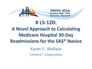 # LS-120:
A Novel Approach to Calculating
Medicare Hospital 30-Day
Readmissions for the SAS® Novice
Karen E. Wallace
Centene® Corporation
 