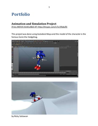 1
by Ricky Setiawan
Portfolio
Animation and Simulation Project
[FULL MOVIEAVAILABLEAT: http://tinypic.com/r/1z39lyb/8]
This projectwas done using Autodesk Maya and the model of the character is the
famous Sonic the Hedgehog.
 