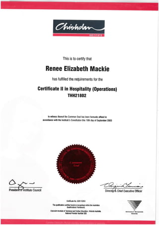 ^tv(^<f
INST TUTE
This isto certifythat
Renee Elizabeth Mackie
has fulfilledthe requirements forthe
Certificate II in Hospitality (Operations)
THH21802
In wimess thereof the Common Seal has been hereunto affixed in
accordance withthe Institute's Constitution this 18th day ofSeptember 2003
c> -^ •
Preside Institute Council
^-<<*»-»«^a»s^>»
Direct ChiefExecutive Officer
CertificateNo. 03R110M1
The tiuafficatton certified hereinisrecognised withinthe AustrSih'an
Qualifications Framework.
ChishoimInstituteofTwhnicaland FurtherEducaUon, VictoriaAustralia,
NationalProviderNumbir260
NATtONAUY RECOCNtSED
TRIMNINC
 