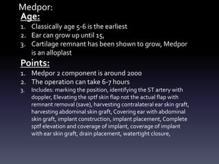 Medpor:
Age:
1. Classically age 5-6 is the earliest
2. Ear can grow up until 15,
3. Cartilage remnant has been shown to grow, Medpor
is an alloplast
Points:
1. Medpor 2 component is around 2000
2. The operation can take 6-7 hours
3. Includes: marking the position, identifying the ST artery with
doppler, Elevating the sptf skin flap not the actual flap with
remnant removal (save), harvesting contralateral ear skin graft,
harvesting abdominal skin graft, Covering ear with abdominal
skin graft, implant construction, implant placement, Complete
sptf elevation and coverage of implant, coverage of implant
with ear skin graft, drain placement, watertight closure,
 