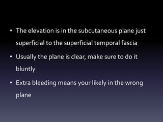 • The elevation is in the subcutaneous plane just
superficial to the superficial temporal fascia
• Usually the plane is clear, make sure to do it
bluntly
• Extra bleeding means your likely in the wrong
plane
 