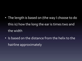 • The length is based on (the way I choose to do
this is) how the long the ear is times two and
the width
• Is based on the distance from the helix to the
hairline approximately
 