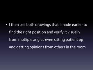 • I then use both drawings that I made earlier to
find the right position and verify it visually
from mutliple angles even sitting patient up
and getting opinions from others in the room
 