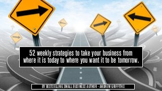 52 weekly strategies to take your business from
where it is today to where you want it to be tomorrow.


        BY BESTSELLING SMALL BUSINESS AUTHOR - ANDREW GRIFFITHS
 