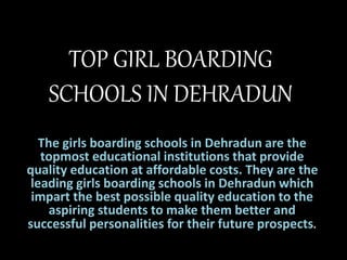 TOP GIRL BOARDING
SCHOOLS IN DEHRADUN
The girls boarding schools in Dehradun are the
topmost educational institutions that provide
quality education at affordable costs. They are the
leading girls boarding schools in Dehradun which
impart the best possible quality education to the
aspiring students to make them better and
successful personalities for their future prospects.
 