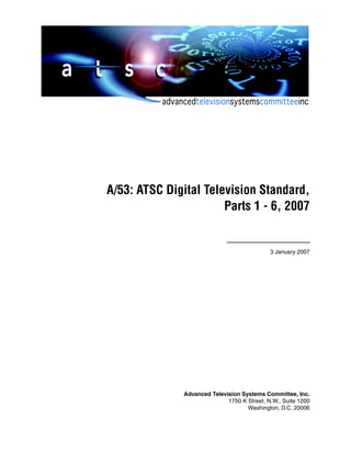 A/53: ATSC Digital Television Standard,
Parts 1 - 6, 2007

3 January 2007

Advanced Television Systems Committee, Inc.
1750 K Street, N.W., Suite 1200
Washington, D.C. 20006

 