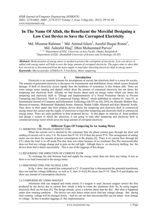 IOSR Journal of Computer Engineering (IOSRJCE)
ISSN: 2278-0661, ISBN: 2278-8727 Volume 5, Issue 3 (Sep-Oct. 2012), PP 01-05
www.iosrjournals.org
www.iosrjournals.org 1 | Page
In The Name Of Allah, the Beneficent the Merciful Designing a
Low Cost Device to Save the Corrupted Electricity
Md. Mizanur Rahman 1,
Md. Aminul Islam2
, Asraful Haque Ronee3
,
Md. Ashraful Huq4
, Dhin Mohammed Parvez5
1, 2.3, 5
Department of EEE, University of Asia Pacific, Dhaka, Bangladesh
4
Department of EEE, Ahsanullah University of Science and Technology (AUST)
Abstract: Modernization of energy meter is needed to protect the corruption of electricity. Low cost device is
added with energy meter will help to save the large amount of corrupted electricity. The paper aims to show that
how electricity is disconnected from the main supply to load after detecting electricity theft in energy meter.
Keywords: Microcontroller ATMEGA 8, 5 Volt Relay, Meter tampering
I. Introduction
Electricity is an essential element for development of society but electricity theft is a curse for society.
The amount of generated electricity is decreases for transmission and distribution losses which causes financial
damage. If theft of electricity occurs rapidly then the backbone of economics is also broken able. There are
some energy meter (analog and digital) which show the amount of consumed electricity but not detect the
tempering and electricity theft. Already we had known about such an energy meter which can detect the
tempering and electricity theft in “Design and Implementation of a Novel Protection Device to Prevent
Tampering and Electricity Theft in Commercial Energy Meters” which published at volume 01, issue 01, in
International Journal of Computer and Information Technology (IJCIT) on July 2010, by Himadri Shekhar Dey,
Munzur-ul-mamun, Mohammad Shahabad,Arman Ahamed, Shalah Uddin Ahamed and Kazi Shamsul Arefin.
They show in their paper that their propose device detect the tempering and electricity theft in commercial
energy meter but cannot stop the supply of electricity to load after tempering and electricity theft in commercial
energy meter. There are some problems in their proposed device. In this paper we solution of those problem
and design a system in which the electricity is not going to load after tampering and electricity theft in
commercial energy meter which saves the large amount of corrupted electricity
II. Different Types Of Tampering In An Analog Meter
2.1 SHORTING THE PHASE CURRENT COIL
When the current coil is shorted by the consumer then the phase current goes through the short and
reading of current coil is zero, I=0. We know that P=VI. If I=0 then the power P=0. This arrangement of analog
meter can not show the amount of power consumption in the display [6]. There is no current flow through the
CTs when the load is in off mode.The disc does not rotate because of no resultrant flux.The microcontroller
does not find any voltage change and so puts on the red light . Althogh there is no electricity thefting but the
device show that it detect successfully . This is one of the laggings of this design.
2.2 REVERSING THE DIRECTION OF CURRENT FLOW
To exchange the side between load and supply the energy meter does not show any rating. It acts as
there is no load connected in the energy meter.
2.3 DISCONNECTING THE NUTRAL LINE
In fig 1 show that neutral line connected to CT .If neutral line is disconnected the potential transformer
does not read the voltage difference as well as V, then V=0 [6].We know that P=VI. Then P=0 and display not
show any amount of consumption electricity.
2.4 TAMPERING BY USING MAGNET
Aluminum disk can stopped and rotate slowly if a magnet is used ,because magnet restrict the flux
produced by the device due to current flow which is help to rotate the aluminum disk. So, by using magnet
electricity theft can be done [6]. The design already gives a solution about stop the disc . But what is happened
under slow rotating condition . The device can only detect when never find any voltage change . But during
slow rotating voltage will be changed slowly . And we can see that microcontroller can not detect slow change
in voltage . So this is another laggings of this implementation
 
