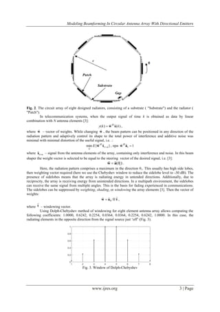 Modeling Beamforming In Circular Antenna Array With Directional Emitters
www.ijres.org 3 | Page
Fig. 2. The circuit array of eight designed radiators, consisting of a substrate ( "Substrate") and the radiator (
"Patch").
In telecommunication systems, when the output signal of time k is obtained as data by linear
combination with N antenna elements [3]:
)()( kky H
xw

 ,
where w

– vector of weights. While changing w

, the beam pattern can be positioned in any direction of the
radiation pattern and adaptively control its shape to the total power of interference and additive noise was
minimal with minimal distortion of the useful signal, i.e. .:
}{min ni
H
w
E xw

 , при 11 aw
 H
where nix

– signal from the antenna elements of the array, containing only interference and noise. In this beam
shaper the weight vector is selected to be equal to the steering vector of the desired signal, i.e. [3]:
)( 1aw

 .
Here, the radiation pattern comprises a maximum in the direction θ1. This usually has high side lobes,
then weighting vector required (here we use the Chebyshev window to reduce the sidelobe level to -30 dB). The
presence of sidelobes means that the array is radiating energy in untended directions. Additionally, due to
reciprocity, the array is receiving energy from unintended directions. In a multipath environment, the sidelobes
can receive the same signal from multiple angles. This is the basis for fading experienced in communications.
The sidelobes can be suppressed by weighting, shading, or windowing the array elements [3]. Then the vector of
weights:
taw

 0 ,
where t

– windowing vector.
Using Dolph-Chebyshev method of windowing for eight element antenna array allows computing the
following coefficients: 1.0000, 0.6242, 0.2254, 0.0364, 0.0364, 0.2254, 0.6242, 1.0000. In this case, the
radiating elements in the opposite direction from the signal source just „off‟ (Fig. 3).
Fig. 3. Window of Dolph-Chebyshev
 