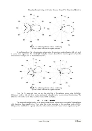 Modeling Beamforming In Circular Antenna Array With Directional Emitters
www.ijres.org 4 | Page
a) b)
Fig. 4. The radiation pattern a) without windowing
b) with window function of Dolph-Chebyshev
As can be seen from Fig. 4, beamforming without using the smoothing window function side-lobe level
is several times higher than that with Dolph-Chebyshev window. Consider the radiation pattern of circular
antenna arrays when you turn on the main beam of 20 °.
a) b)
Fig. 5. The radiation pattern a) without windowing
b) with window function of Dolph-Chebyshev
From Fig. 5 it seen that when you turn the main lobe of the radiation pattern using the Dolph-
Chebyshev windows side-lobe level is also significantly reduced relative to conventional beamforming. The
difference between the levels of the side lobes reaches 10dB and higher.
III. CONCLUSIONS
The paper analyzes the forming of the pattern of the circular antenna array composed of eight radiators
with directional factor equal to ten. When using the method according to the smoothing window Dolph-
Chebyshev the sidelobe level is greatly reduced as in the radiation azimuth 0 °, and in turn, in particular by 20 °.
 