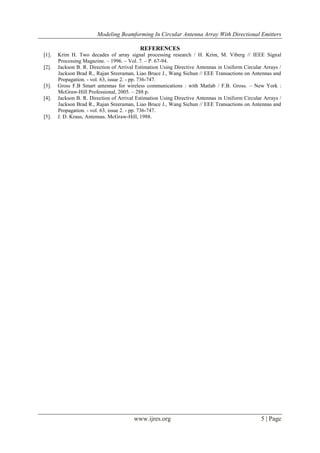 Modeling Beamforming In Circular Antenna Array With Directional Emitters
www.ijres.org 5 | Page
REFERENCES
[1]. Krim H. Two decades of array signal processing research / H. Krim, M. Viberg // IEEE Signal
Processing Magazine. – 1996. – Vol. 7. – P. 67-94.
[2]. Jackson B. R. Direction of Arrival Estimation Using Directive Antennas in Uniform Circular Arrays /
Jackson Brad R., Rajan Sreeraman, Liao Bruce J., Wang Sichun // EEE Transactions on Antennas and
Propagation. - vol. 63, issue 2. - pp. 736-747.
[3]. Gross F.B Smart antennas for wireless communications : with Matlab / F.B. Gross. – New York :
McGraw-Hill Professional, 2005. – 288 p.
[4]. Jackson B. R. Direction of Arrival Estimation Using Directive Antennas in Uniform Circular Arrays /
Jackson Brad R., Rajan Sreeraman, Liao Bruce J., Wang Sichun // EEE Transactions on Antennas and
Propagation. - vol. 63, issue 2. - pp. 736-747.
[5]. J. D. Kraus, Antennas. McGraw-Hill, 1988.
 