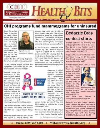 CHI programs fund mammograms for uninsured
Healthy Bits — A Newsletter Published by Community Health of South Florida Inc.October 2014
ᴥ Phone: (305) 253-5100 ᴥ Website: www.chisouthfl.org ᴥ
Digna Torres had
been so focused
on taking care of
others that she
didn’t realize she
was not taking
care of herself.
Thankfully, a CHI
doctor noticed
abnormalities in
her breasts and
got her on the
surgery schedule
within 45 days of being diagnosed.
Now, Torres is a breast cancer survivor.
“I was walking around without any
symptoms,” said Torres, age 60. “But,
thanks to CHI, I’ve been treated.”
Doctors stress the
importance of self-
checking your breasts
regularly and going
to wellness visits.
Even though doing a
breast self-exam at
least once a month
helps women notice
anything unusual to
prompt a visit to a
doctor, it is not a
substitute for breast
screenings and
mammograms performed by a doctor.
“My mistake was that I never checked
my breasts and didn’t seek medical
attention on a regular basis,” Torres
said.
For many people, they put off a visit to
the doctor if they’re feeling fine
because they might not be able to
afford preventative tests. That should
no longer be an excuse thanks to two
initiatives – A Crucial Catch and Hope 4
L.Y.F.E. – that provide funds for CHI to
offer free mammograms and breast
screenings for those who can’t afford it.
A Crucial Catch is a campaign made
possible by the National Football
League in support of the American
Cancer Society. On Saturday, Oct. 25,
events around the country, and here at
CHI’s Doris Ison Health Center, will
offer free breast screenings and
mammograms for the uninsured as
well as raise awareness through games
and entertainment.
Awareness is critical,
especially in South
Florida’s uninsured
and underinsured
populations. Racial
and ethnic minorities
and the uninsured
are more likely to
develop cancer, and
die from it, than the
general population,
according to the
American Cancer So-
ciety. Mammography
rates for uninsured
women remain persistently low, and
this initiative is essential to helping
reduce death rates.
Women in their 20s and 30s should
have an annual clinical breast exam as
part of their regular check-up and an
Digna Torres is a
breast cancer survivor.
Women, and men, are bedazzling bras
and asking their friends to do the same.
No, it’s not a new fashion trend in
Miami. It’s a social media campaign to
raise funds for Hope 4 L.Y.F.E.
Hope 4 L.Y.F.E. (Live Your Future Every-
day) raises money for CHI to provide
free breast screenings and mammo-
grams to those who qualify.
In its fourth year, Hope 4 L.Y.F.E. hopes
to raise more
funds by asking
people to bedazzle
a bra and then
challenge their
friends, relatives
and coworkers to
do the same or
donate. Or why
not do both! It’s a
worthwhile cause
to raise funds to
offer more free
mammograms to
save more lives. Donate at
www.gofundme.com/HOPE4LYFE.
Decorate bras with jewels, feathers,
beads, flowers and glitter then take a
video or photo holding up or wearing
the bra over your clothes. Enter to win
by posting the video or photo on CHI’s
Facebook page with the hashtag
#HOPE4LYFE. Contest ends Oct. 23.
Bedazzle Bras
contest starts
See Mammograms continued on page 4
Angela Roberts, Hope
4 L.Y.F.E. founder,
wears a bedazzled bra.
 