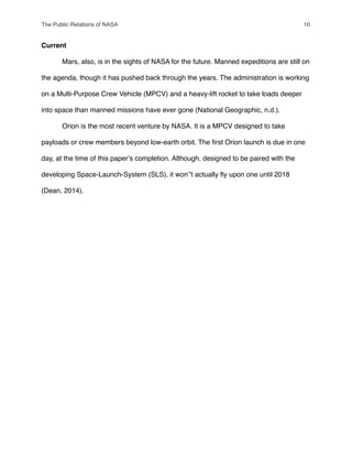 Current
" Mars, also, is in the sights of NASA for the future. Manned expeditions are still on
the agenda, though it has pushed back through the years. The administration is working
on a Multi-Purpose Crew Vehicle (MPCV) and a heavy-lift rocket to take loads deeper
into space than manned missions have ever gone (National Geographic, n.d.).
" Orion is the most recent venture by NASA. It is a MPCV designed to take
payloads or crew members beyond low-earth orbit. The ﬁrst Orion launch is due in one
day, at the time of this paperʼs completion. Although, designed to be paired with the
developing Space-Launch-System (SLS), it wonʼʼt actually ﬂy upon one until 2018
(Dean, 2014).
The Public Relations of NASA! 10
 