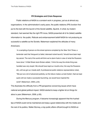 PR Strategies and Crisis Response
" Public relations at NASA is a constant work in progress, just as at almost any
organizations. In the administrationʼs early years, the public relations (PR) function ﬁrst
put to the test with the launch of the Soviet satellite, Sputnik. In what, by modern
standard, had seemed like the right PR move, NASA presented all of its (failed) satellite
information to the public. Ridicule and embarrassment befell NASA for not producing as
successful a satellite as the Soviets. Makemson explained the attitudes of many
Americans:
In a sampling of person-on-the-street opinions compiled by the New York Times, a
bartender said that Vanguard (a failed, televised rocket launch) “should have been kept
top secret. The rest of the world will think weʼre damn fools in view of what the Russians
have done.” A Wall Street stock Broker added, ʻI think the way the whole thing was
handled was very stupid. We should have kept our mouths shut, the way the Russians
did, until we got our missile aloft. A professional public relations representative noted,
“We put out a lot of advanced publicity, so this failure makes us look foolish. Had we kept
quiet until we made a successful launching, we would have inspired the
world” (Makemson, 2009, p.35).
This illustrates the difﬁculty from a PR perspective concerning issues which have
national and global political impact. NASA started to keep a tighter lid on things for
about a year (Makemson, 2009, p.50).
" During the Mercury program, it became increasingly apparent that the hushed
lips of NASA could not be maintained and keep a good relationship with the media and
the rest of its publics. Walter Bonney, a top public affairs ofﬁcial brought to NASA an
The Public Relations of NASA! 11
 