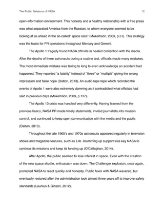 open-information environment. This honesty and a healthy relationship with a free press
was what separated America from the Russian, to whom everyone seemed to be
looking at as ahead in the so-called” space race” (Makemson, 2009, p.51). This strategy
was the basis for PR operations throughout Mercury and Gemini.
" The Apollo 1 tragedy found NASA ofﬁcials in heated contention with the media.
After the deaths of three astronauts during a routine test, ofﬁcials made many mistakes.
The most immediate mistake was taking to long to even acknowledge an accident had
happened. They reported “a fatality” instead of “three” or “multiple” giving the wrong
impression and false hope (Dalton, 2013). An audio tape tape which recorded the
events of Apollo 1 were also extremely damning as it contradicted what ofﬁcials had
said in previous days (Makemson, 2009, p.137).
" The Apollo 13 crisis was handled very differently. Having learned from the
previous ﬁasco, NASA PR made timely statements, invited journalists into mission
control, and continued to keep open communication with the media and the public
(Dalton, 2013).
" Throughout the late 1960ʻs and 1970s astronauts appeared regularly in television
shows and magazine features, such as Life. Drumming up support was key NASA to
continue its missions and keep its funding up (OʼCallaghan, 2014).
" After Apollo, the public seemed to lose interest in space. Even with the creation
of the new space shuttle, enthusiasm was down. The Challenger explosion, once again,
prompted NASA to react quickly and honestly. Public favor with NASA wavered, but
eventually restored after the administration took almost three years off to improve safety
standards (Launius & Gibson, 2012).
The Public Relations of NASA! 12
 