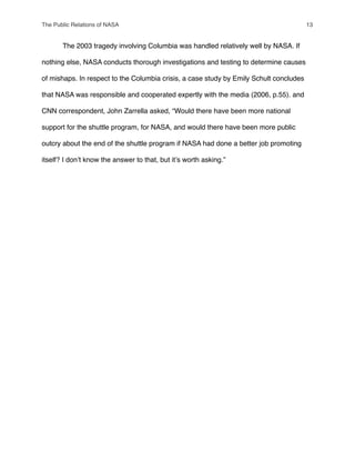 " The 2003 tragedy involving Columbia was handled relatively well by NASA. If
nothing else, NASA conducts thorough investigations and testing to determine causes
of mishaps. In respect to the Columbia crisis, a case study by Emily Schult concludes
that NASA was responsible and cooperated expertly with the media (2006, p.55). and
CNN correspondent, John Zarrella asked, “Would there have been more national
support for the shuttle program, for NASA, and would there have been more public
outcry about the end of the shuttle program if NASA had done a better job promoting
itself? I donʼt know the answer to that, but itʼs worth asking.”
The Public Relations of NASA! 13
 