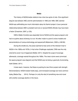 Media
" The history of NASA/media relations has a few low spots of note. One signiﬁcant
dispute was between ABC and the administration in 1965 and 1966. ABC claimed
NASA was withholding too much information about its Gemini project. A sour personal
relationship between ABCʼs president and one or several NASA ofﬁcials may have been
a factor (Cressman, 2007, p.133).
" CBSʼs Walter Cronkite was especially fond of NASA and the space program and
had no qualms about showing it on air. He often made it a point to show models and
demonstrations of various technology and spacecraft (Makemson, 2009, p.189-90).
" During the shuttle era, the press seemed to lose some of the interest it had in
NASA in the 1960s and 1970s. In fact when Challenger exploded, CNN was the only
channel to cover it as it happened (Stelter, 2011). Despite the surge of coverage
afterwards, coverage waned throughout the 1990s. The news rooms were convinced
the space program was stagnant and that NASA was not doing a good job of promoting
itself (Stelter, 2011).
" It does seem, however, that Nasa is pushing its new Orion project with strength.
Demonstrations, NASA-hosted media days, and increased coverage are more common
today (Media Day . . . 2014). Perhaps it is only the start of something new and novel
with another coverage decline in the future.
The Public Relations of NASA! 14
 