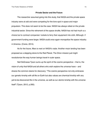 Private Sector and the Future
" The researcher assumed going into this study, that NASA and the private space
industry were at odd and were competing for the lone spot in space and major
propulsion. This does not seem to be the case. NASA has always relied on the private
industrial sector. Since the retirement of the space shuttle, NASA has not had much a a
choice but to contract companiesʼ rockets to ferry their equipment into orbit. Although, if
government funding were larger, NASA could once again monopolize the space industry
in America. (Crane, 2014).
" As for the future, Mars is next on NASAʼs radar. Another moon landing has been
proposed as a stepping stone to the Red Planet. The Orion mission just might
revolutionize the way human beings travel in outer space.
" Neil DeGrasse Tyson sums up the spirit of the cosmic perspective – that is, the
vision of unity that NASA and all others who wish explore the universe have – and
shares the common desire for discovery: “The cosmic perspective not only embraces
our genetic kinship with all life on Earth but also values are chemical kinship with any
yet-to-be-discovered life in the universe, as well as our atomic kinship with the universe
itself” (Tyson, 2012, p.260).
The Public Relations of NASA! 15
 