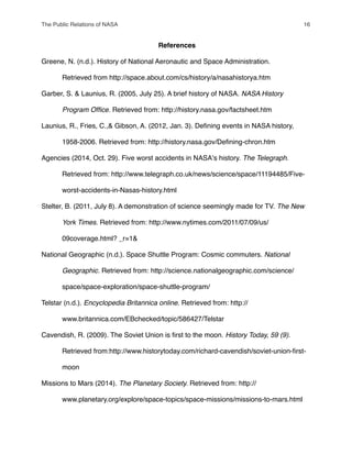 References
Greene, N. (n.d.). History of National Aeronautic and Space Administration.
" Retrieved from http://space.about.com/cs/history/a/nasahistorya.htm
Garber, S. & Launius, R. (2005, July 25). A brief history of NASA. NASA History
! Program Ofﬁce. Retrieved from: http://history.nasa.gov/factsheet.htm
Launius, R., Fries, C.,& Gibson, A. (2012, Jan. 3). Deﬁning events in NASA history,
" 1958-2006. Retrieved from: http://history.nasa.gov/Deﬁning-chron.htm
Agencies (2014, Oct. 29). Five worst accidents in NASAʼs history. The Telegraph.
! Retrieved from: http://www.telegraph.co.uk/news/science/space/11194485/Five-
" worst-accidents-in-Nasas-history.html
Stelter, B. (2011, July 8). A demonstration of science seemingly made for TV. The New
! York Times. Retrieved from: http://www.nytimes.com/2011/07/09/us/
" 09coverage.html? _r=1&
National Geographic (n.d.). Space Shuttle Program: Cosmic commuters. National
! Geographic. Retrieved from: http://science.nationalgeographic.com/science/
" space/space-exploration/space-shuttle-program/
Telstar (n.d.). Encyclopedia Britannica online. Retrieved from: http://
" www.britannica.com/EBchecked/topic/586427/Telstar
Cavendish, R. (2009). The Soviet Union is ﬁrst to the moon. History Today, 59 (9).
! Retrieved from:http://www.historytoday.com/richard-cavendish/soviet-union-ﬁrst-
" moon
Missions to Mars (2014). The Planetary Society. Retrieved from: http://
" www.planetary.org/explore/space-topics/space-missions/missions-to-mars.html
The Public Relations of NASA! 16
 