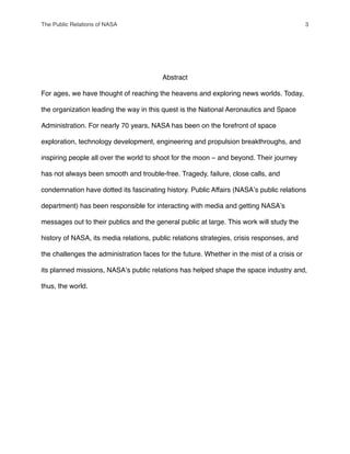 Abstract
For ages, we have thought of reaching the heavens and exploring news worlds. Today,
the organization leading the way in this quest is the National Aeronautics and Space
Administration. For nearly 70 years, NASA has been on the forefront of space
exploration, technology development, engineering and propulsion breakthroughs, and
inspiring people all over the world to shoot for the moon – and beyond. Their journey
has not always been smooth and trouble-free. Tragedy, failure, close calls, and
condemnation have dotted its fascinating history. Public Affairs (NASAʼs public relations
department) has been responsible for interacting with media and getting NASAʼs
messages out to their publics and the general public at large. This work will study the
history of NASA, its media relations, public relations strategies, crisis responses, and
the challenges the administration faces for the future. Whether in the mist of a crisis or
its planned missions, NASAʼs public relations has helped shape the space industry and,
thus, the world.
The Public Relations of NASA! 3
 