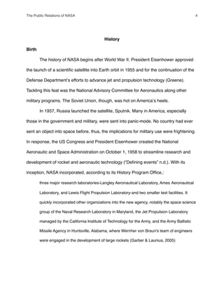 History
Birth
" The history of NASA begins after World War II. President Eisenhower approved
the launch of a scientiﬁc satellite into Earth orbit in 1955 and for the continuation of the
Defense Departmentʼs efforts to advance jet and propulsion technology (Greene).
Tackling this feat was the National Advisory Committee for Aeronautics along other
military programs. The Soviet Union, though, was hot on Americaʼs heels.
" In 1957, Russia launched the satellite, Sputnik. Many in America, especially
those in the government and military, were sent into panic-mode. No country had ever
sent an object into space before, thus, the implications for military use were frightening.
In response, the US Congress and President Eisenhower created the National
Aeronautic and Space Administration on October 1, 1958 to streamline research and
development of rocket and aeronautic technology (“Deﬁning events” n.d.). With its
inception, NASA incorporated, according to its History Program Ofﬁce,:
" three major research laboratories-Langley Aeronautical Laboratory, Ames !Aeronautical
! Laboratory, and Lewis Flight Propulsion Laboratory-and two smaller test facilities. It
! quickly incorporated other organizations into the new agency, notably the space science
! group of the Naval Research Laboratory in Maryland, the Jet Propulsion Laboratory
! managed by the California Institute of Technology for the Army, and the Army Ballistic
! Missile Agency in Huntsville, Alabama, where Wernher von Braun's team of engineers
! were engaged in the development of large rockets (Garber & Launius, 2005)
The Public Relations of NASA! 4
 