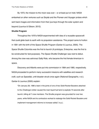 " By 1973, the mission to the moon was over – or at least put on hold. NASA
embarked on other ventures such as Skylab and the Pioneer and Voyager probes which
sent back images and information from their journeys through the solar system and
beyond (Launius & Gibson, 2012).
Shuttle Program
" Throughout the 1970ʼs NASA experimented with idea of a reusable spacecraft
that could glide back to earth with no propulsion assistance. This project came to fruition
in 1981 with the birth of the Space Shuttle Program (Garber & Launius, 2005). The
Space Shuttle Columbia was the ﬁrst to launch (A prototype, Enterprise, was the ﬁrst to
be constructed for test purposes). The Space Shuttle Challenger was next to debut.
Among the crew was astronaut Sally Ride, who became the ﬁrst female American in
space.
" Discovery and Atlantis were put into commission in 1984 and 1985, respectively.
NASA proceeded to perform many successful missions with satellites and research
craft, such as Spacelab, until disaster struck once again (National Geographic, n.d.).
Garber & Launius (2005) explain:
“On January 28, 1986 a leak in the joints of one of two Solid Rocket Boosters attached
to the Challenger orbiter caused the main liquid fuel tank to explode 73 seconds after
launch, killing all 7 crew members. The Shuttle program was grounded for over two
years, while NASA and its contractors worked to redesign the Solid Rocket Boosters and
implement management reforms to increase safety” (n.p.).
The Public Relations of NASA! 8
 