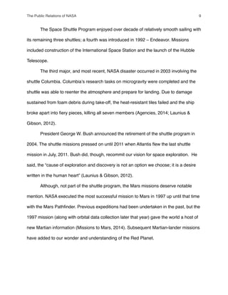 " The Space Shuttle Program enjoyed over decade of relatively smooth sailing with
its remaining three shuttles; a fourth was introduced in 1992 – Endeavor. Missions
included construction of the International Space Station and the launch of the Hubble
Telescope.
" The third major, and most recent, NASA disaster occurred in 2003 involving the
shuttle Columbia. Columbiaʼs research tasks on microgravity were completed and the
shuttle was able to reenter the atmosphere and prepare for landing. Due to damage
sustained from foam debris during take-off, the heat-resistant tiles failed and the ship
broke apart into ﬁery pieces, killing all seven members (Agencies, 2014; Launius &
Gibson, 2012).
" President George W. Bush announced the retirement of the shuttle program in
2004. The shuttle missions pressed on until 2011 when Atlantis ﬂew the last shuttle
mission in July, 2011. Bush did, though, recommit our vision for space exploration. He
said, the “cause of exploration and discovery is not an option we choose; it is a desire
written in the human heart” (Launius & Gibson, 2012).
" Although, not part of the shuttle program, the Mars missions deserve notable
mention. NASA executed the most successful mission to Mars in 1997 up until that time
with the Mars Pathﬁnder. Previous expeditions had been undertaken in the past, but the
1997 mission (along with orbital data collection later that year) gave the world a host of
new Martian information (Missions to Mars, 2014). Subsequent Martian-lander missions
have added to our wonder and understanding of the Red Planet.
The Public Relations of NASA! 9
 