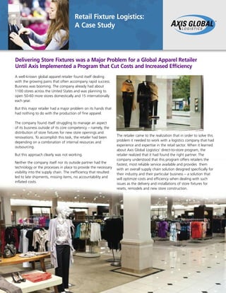 Retail Fixture Logistics:
A Case Study
Delivering Store Fixtures was a Major Problem for a Global Apparel Retailer
Until Axis Implemented a Program that Cut Costs and Increased Efficiency
A well-known global apparel retailer found itself dealing
with the growing pains that often accompany rapid success.
Business was booming. The company already had about
1100 stores across the United States and was planning to
open 50-60 more stores domestically and 15 internationally
each year.
But this major retailer had a major problem on its hands that
had nothing to do with the production of fine apparel.
The company found itself struggling to manage an aspect
of its business outside of its core competency – namely, the
distribution of store fixtures for new store openings and
renovations. To accomplish this task, the retailer had been
depending on a combination of internal resources and
outsourcing.
But this approach clearly was not working.
Neither the company itself nor its outside partner had the
technology or the processes in place to provide the necessary
visibility into the supply chain. The inefficiency that resulted
led to late shipments, missing items, no accountability and
inflated costs.
The retailer came to the realization that in order to solve this
problem it needed to work with a logistics company that had
experience and expertise in the retail sector. When it learned
about Axis Global Logistics’ direct-to-store program, the
retailer realized that it had found the right partner. The
company understood that this program offers retailers the
fastest, most reliable service available and provides them
with an overall supply chain solution designed specifically for
their industry and their particular business – a solution that
will optimize costs and efficiency when dealing with such
issues as the delivery and installations of store fixtures for
resets, remodels and new store construction.
 