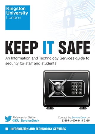 KEEP IT SAFEAn Information and Technology Services guide to
security for staff and students
INFORMATION AND TECHNOLOGY SERVICES
@KU_ServiceDesk
Follow us on Twitter Contact the Service Desk on
63355 or 020 8417 3355
 