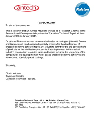  
March, 04, 2011 
To whom it may concern: 
 
This is to certify that Dr. Ahmed Moustafa worked as a Research Chemist in the 
Research and Development department of Canadian Technical Tape Ltd. from 
January 2008 to January 2011. 
 
Dr. Ahmed Moustafa worked on several adhesive technologies (Hotmelt, Solvent 
and Water­based ) and executed specialty projects for the development of 
pressure sensitive adhesive tapes. Dr. Moustafa contributed to the development 
of products for the sterilization process indicator tapes used in the medical 
industry, construction insulation tapes and helped advance the know­how of the 
company for the development of water­based pressure sensitive adhesives and 
water­based specialty paper coatings. 
 
 
Sincerely, 
 
 
Dimitri Kolovos 
Technical Director 
Canadian Technical Tape Ltd. 
 
 
 
 
Canadian Technical Tape Ltd   /    W. Ralston (Canada) Inc. 
455 Cote Vertu Rd. Montreal, QC H4N 1E8  Tel: (514) 334­1510  Fax: (514) 
334­1183 
135 East Drive, Brampton, ON L6T 1B5  Tel (905) 791­3980 Fax: (905) 791­0587 
 
 
 